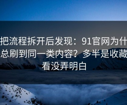 我把流程拆开后发现：91官网为什么你总刷到同一类内容？多半是收藏回看没弄明白