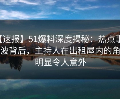【速报】51爆料深度揭秘：热点事件风波背后，主持人在出租屋内的角色明显令人意外