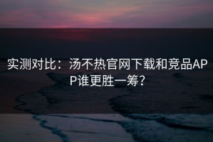 实测对比：汤不热官网下载和竞品APP谁更胜一筹？