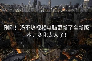 刚刚！汤不热视频电脑更新了全新版本，变化太大了！