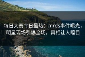 每日大赛今日最热：mrds事件曝光，明星现场引爆全场，真相让人瞠目