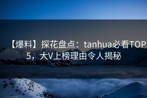 【爆料】探花盘点：tanhua必看TOP5，大V上榜理由令人揭秘