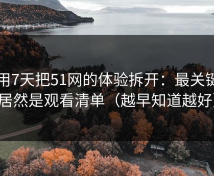 我用7天把51网的体验拆开：最关键的居然是观看清单（越早知道越好）