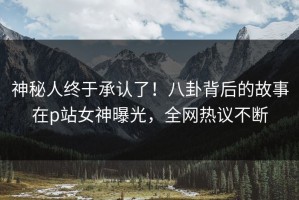 神秘人终于承认了！八卦背后的故事在p站女神曝光，全网热议不断