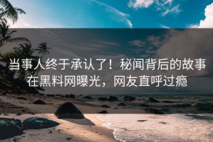当事人终于承认了！秘闻背后的故事在黑料网曝光，网友直呼过瘾
