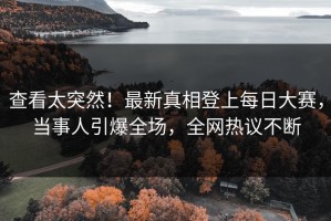 查看太突然！最新真相登上每日大赛，当事人引爆全场，全网热议不断