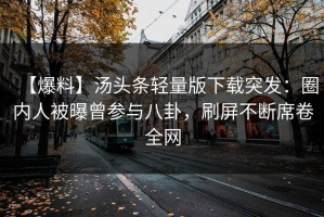 【爆料】汤头条轻量版下载突发：圈内人被曝曾参与八卦，刷屏不断席卷全网