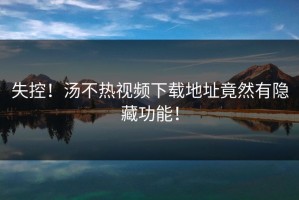 失控！汤不热视频下载地址竟然有隐藏功能！