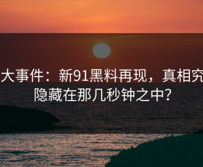 91大事件：新91黑料再现，真相究竟隐藏在那几秒钟之中？
