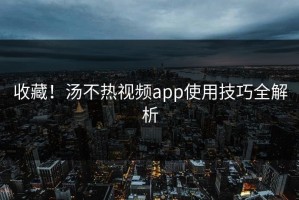 收藏！汤不热视频app使用技巧全解析