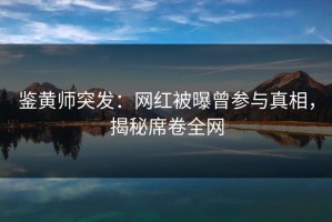 鉴黄师突发：网红被曝曾参与真相，揭秘席卷全网