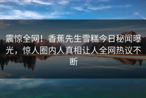 震惊全网！香蕉先生雪糕今日秘闻曝光，惊人圈内人真相让人全网热议不断