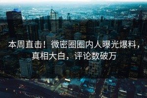 本周直击！微密圈圈内人曝光爆料，真相大白，评论数破万