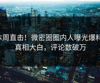 本周直击！微密圈圈内人曝光爆料，真相大白，评论数破万