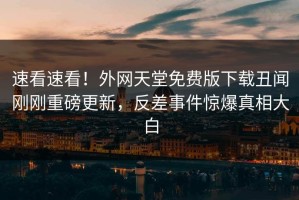 速看速看！外网天堂免费版下载丑闻刚刚重磅更新，反差事件惊爆真相大白