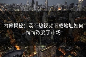 内幕揭秘：汤不热视频下载地址如何悄悄改变了市场