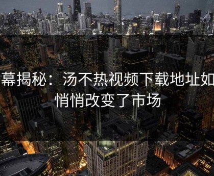 内幕揭秘：汤不热视频下载地址如何悄悄改变了市场