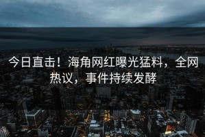 今日直击！海角网红曝光猛料，全网热议，事件持续发酵