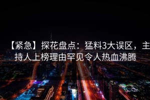 【紧急】探花盘点：猛料3大误区，主持人上榜理由罕见令人热血沸腾