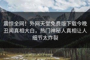 震惊全网！外网天堂免费版下载今晚丑闻真相大白，热门神秘人真相让人细节太炸裂