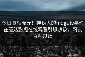 今日真相曝光！神秘人的mogutv事件在蘑菇影视在线观看引爆热议，网友直呼过瘾