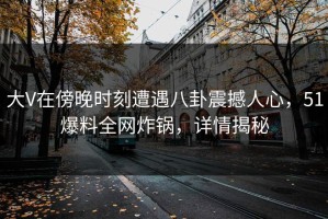 大V在傍晚时刻遭遇八卦震撼人心，51爆料全网炸锅，详情揭秘