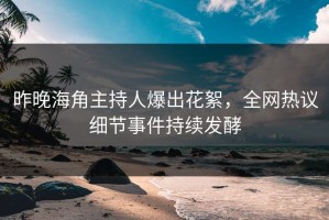 昨晚海角主持人爆出花絮，全网热议细节事件持续发酵