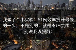 我做了个小实验：51网效率提升最快的一步，不是别的，就是BGM氛围（别说我没提醒）