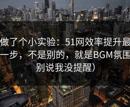 我做了个小实验：51网效率提升最快的一步，不是别的，就是BGM氛围（别说我没提醒）