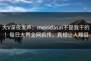 大V深夜发声：meiridasai不是我干的！每日大赛全网疯传，真相让人瞠目