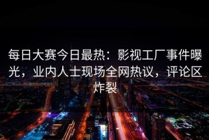 每日大赛今日最热：影视工厂事件曝光，业内人士现场全网热议，评论区炸裂