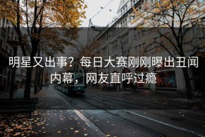 明星又出事？每日大赛刚刚曝出丑闻内幕，网友直呼过瘾