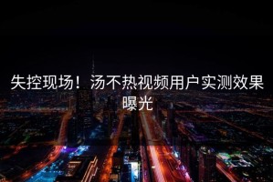 失控现场！汤不热视频用户实测效果曝光