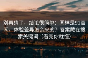 别再猜了，结论很简单：同样是91官网，体验差异怎么来的？答案藏在搜索关键词（看完你就懂）