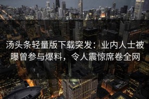 汤头条轻量版下载突发：业内人士被曝曾参与爆料，令人震惊席卷全网