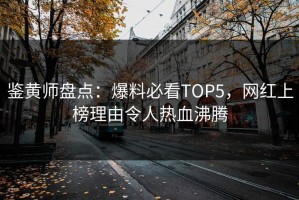 鉴黄师盘点：爆料必看TOP5，网红上榜理由令人热血沸腾