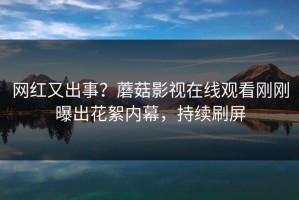 网红又出事？蘑菇影视在线观看刚刚曝出花絮内幕，持续刷屏