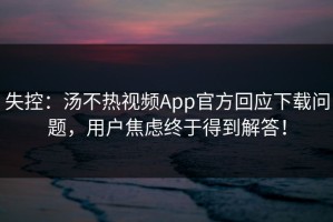 失控：汤不热视频App官方回应下载问题，用户焦虑终于得到解答！