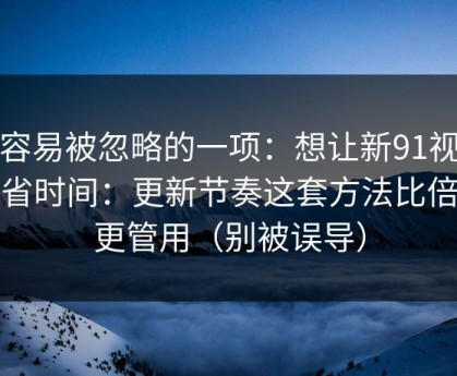 最容易被忽略的一项：想让新91视频更省时间：更新节奏这套方法比倍速更管用（别被误导）