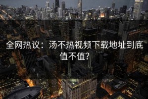全网热议：汤不热视频下载地址到底值不值？