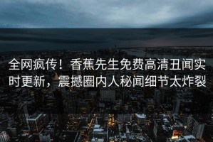 全网疯传！香蕉先生免费高清丑闻实时更新，震撼圈内人秘闻细节太炸裂