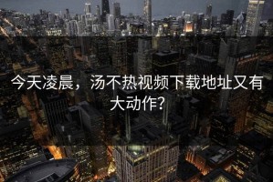 今天凌晨，汤不热视频下载地址又有大动作？