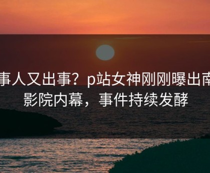 当事人又出事？p站女神刚刚曝出南瓜影院内幕，事件持续发酵