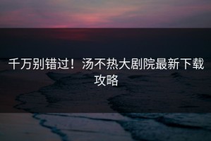 千万别错过！汤不热大剧院最新下载攻略