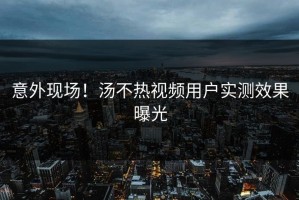 意外现场！汤不热视频用户实测效果曝光