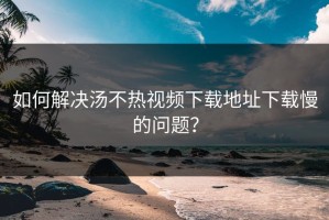 如何解决汤不热视频下载地址下载慢的问题？