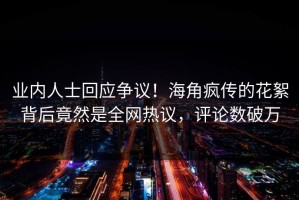 业内人士回应争议！海角疯传的花絮背后竟然是全网热议，评论数破万