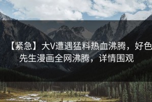 【紧急】大V遭遇猛料热血沸腾，好色先生漫画全网沸腾，详情围观