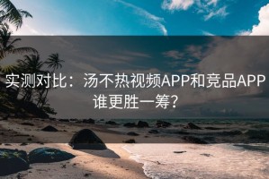 实测对比：汤不热视频APP和竞品APP谁更胜一筹？