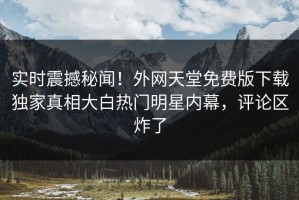 实时震撼秘闻！外网天堂免费版下载独家真相大白热门明星内幕，评论区炸了